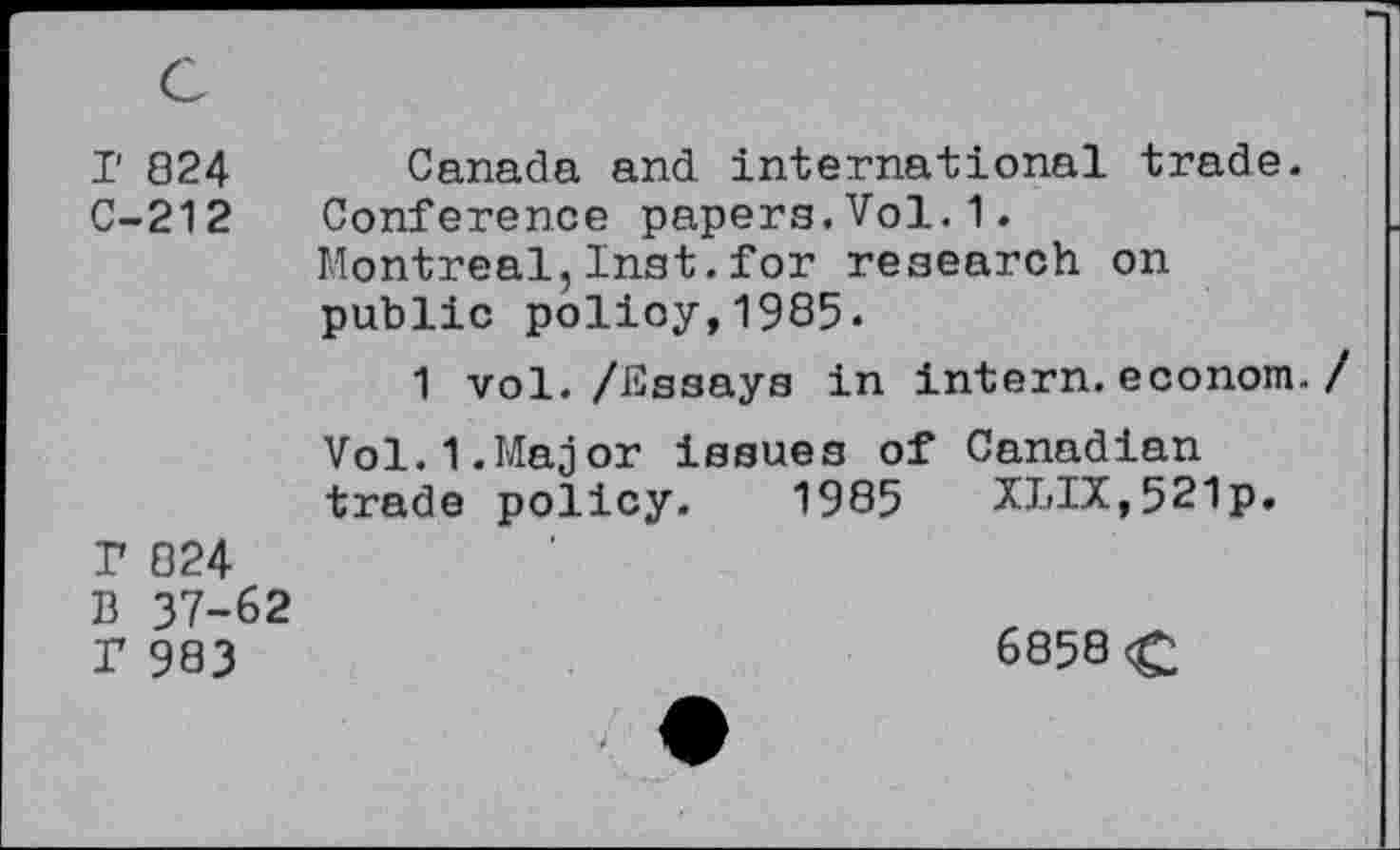 ﻿I' 824 Canada and international trade.
C-212 Conference papers.Vol.1.
Montreal,Inst.for research on public policy,1985.
1 vol. /Essays in intern, econom.
Vol.1.Major issues of Canadian trade policy. 1985 XLIX,521p.
P 824
B 37-62
P 983	6858<£